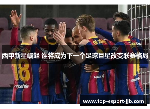 西甲新星崛起 谁将成为下一个足球巨星改变联赛格局
