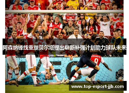 阿森纳锋线重塑贝尔塔提出崭新补强计划助力球队未来 阿森纳锋线重塑贝尔塔提出崭新补强计划助力球队未来