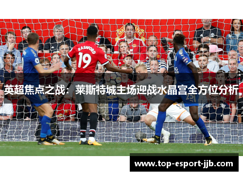 英超焦点之战：莱斯特城主场迎战水晶宫全方位分析